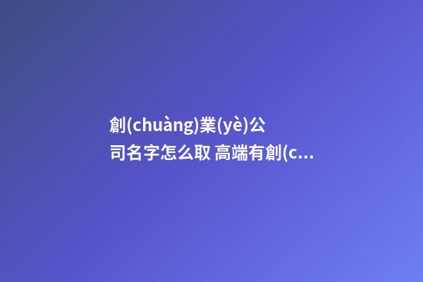 創(chuàng)業(yè)公司名字怎么取 高端有創(chuàng)意企業(yè)起名,起名之家-第1張-公司起名-玄機(jī)派